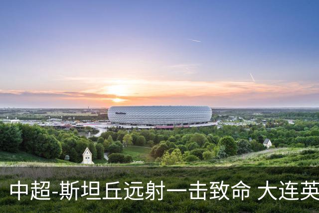 中超-斯坦丘远射一击致命 大连英博1-0双杀辽宁铁人
