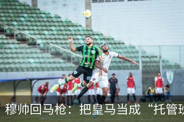 穆帅回马枪：把皇马当成“托管班”来管？