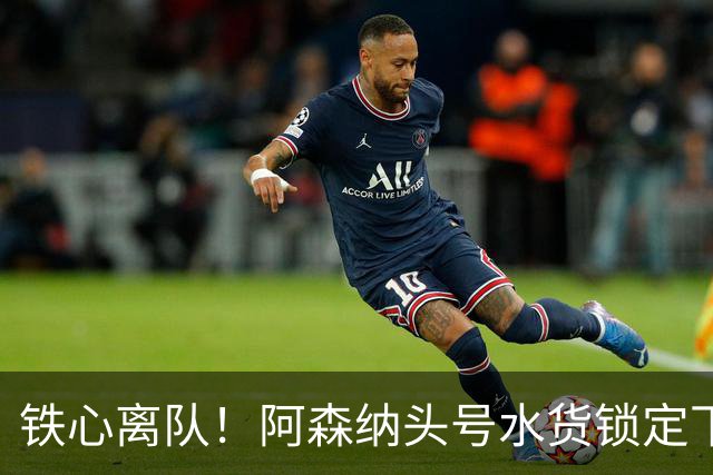 铁心离队！阿森纳头号水货锁定下家，两队已交换转会报价